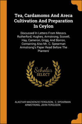 Tea, Cardamoms And Areca Cultivation And Preparation In Ceylon: Discussed In Letters From Messrs. Rutherford, Hughes, Armstrong, Scovell, Hay, Cameron