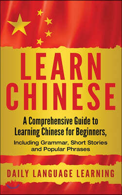 Learn Chinese: A Comprehensive Guide to Learning Chinese for Beginners, Including Grammar, Short Stories and Popular Phrases