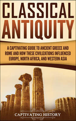 Classical Antiquity: A Captivating Guide to Ancient Greece and Rome and How These Civilizations Influenced Europe, North Africa, and Wester
