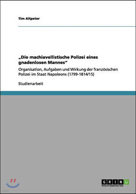 "Die machiavellistische Polizei eines gnadenlosen Mannes": Organisation, Aufgaben und Wirkung der franzosischen Polizei im Staat Napoleons (1799-1814/