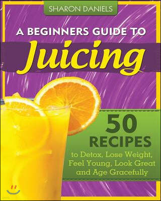 A Beginners Guide To Juicing: 50 Recipes To Detox, Lose Weight, Feel Young, Look Great And Age Gracefully