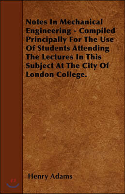 Notes In Mechanical Engineering - Compiled Principally For The Use Of Students Attending The Lectures In This Subject At The City Of London College.