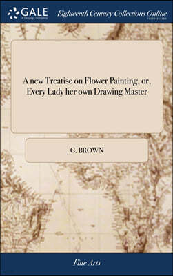 A new Treatise on Flower Painting, or, Every Lady her own Drawing Master: Containing the Most Familiar and Easy Instructions; ... By G. Brown. Third E