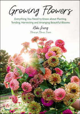 Growing Flowers: Everything You Need to Know about Planting, Tending, Harvesting and Arranging Beautiful Blooms (Flower Gardening for B