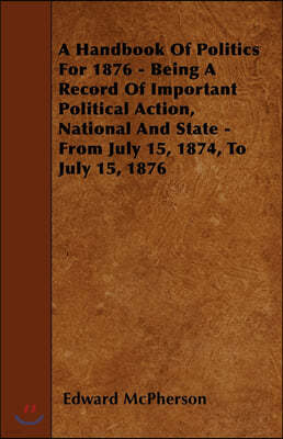 A Handbook of Politics for 1876 - Being a Record of Important Political Action, National and State - From July 15, 1874, to July 15, 1876