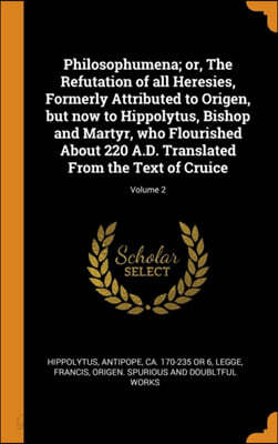 Philosophumena; or, The Refutation of all Heresies, Formerly Attributed to Origen, but now to Hippolytus, Bishop and Martyr, who Flourished About 220
