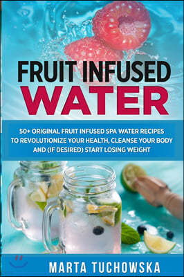 Fruit Infused Water: 50+ Original Fruit Infused SPA Water Recipes to Revolutionize Your Health, Cleanse Your Body and (if desired) Start Lo