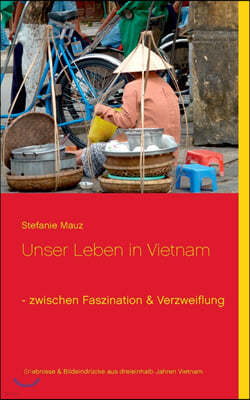 Unser Leben in Vietnam - zwischen Faszination & Verzweiflung: Erlebnisse & Bildeindrucke aus dreieinhalb Jahren Alltag in Vietnam