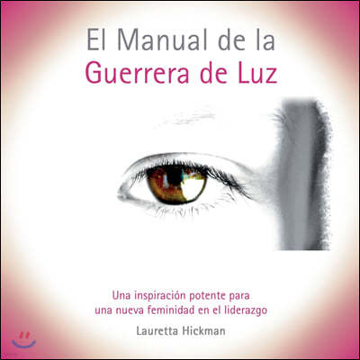 El Manual de la Guerrera de Luz: Una Inspiracion Potente para una Nueva Femininidad en el Liderazgo