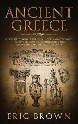 Ancient Greece: A Concise Overview of the Greek History and Mythology Including Classical Greece, Hellenistic Greece, Roman Greece and