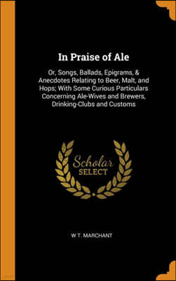 In Praise of Ale: Or, Songs, Ballads, Epigrams, & Anecdotes Relating to Beer, Malt, and Hops; With Some Curious Particulars Concerning A