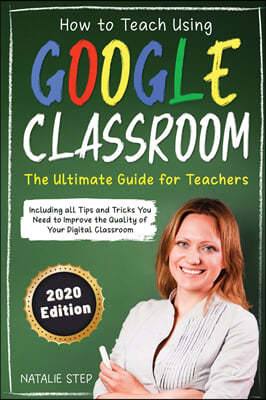 Google Classroom: How to Teach Using Google Classroom - The Ultimate Guide for Teachers Including all Tips and Tricks You Need to Improv