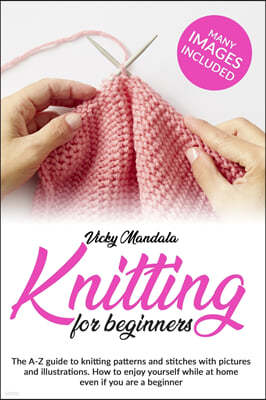 Knitting for beginners: The A-Z guide to knitting patterns and stitches with pictures and illustrations. How to enjoy yourself while at home e