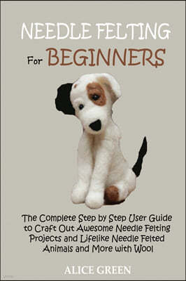 Needle Felting for Beginners: The Complete Step by Step User Guide to Craft Out Awesome Needle Felting Projects and Lifelike Needle Felted Animals a