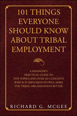 101 Things Everyone Should Know About Tribal Employment: A Manager's Practical Guide to Five Topics and over 101 Concepts Which If Implemented Will Ma