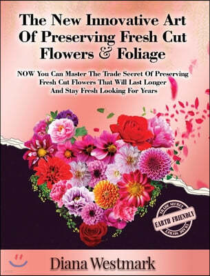 The New Innovative Art Of Preserving Fresh Cut Flowers And Foliage: NOW You Can Master The Trade Secret Of Preserving Fresh Cut Flowers That Will Last