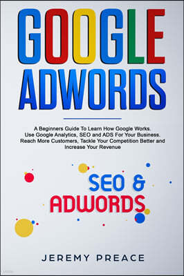 Google AdWords: A Beginners Guide To Learn How Google Works. Use Google Analytics, SEO and ADS For Your Business. Reach More Customers