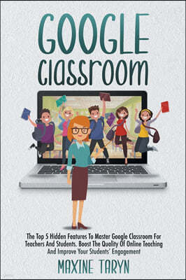 Google Classroom: The Top 5 Hidden Features To Master Google Classroom For Teachers And Students. Boost The Quality Of Online Teaching A