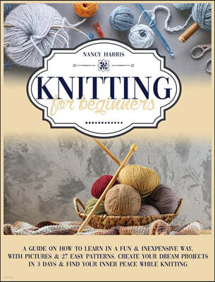 Knitting For Beginners: A Guide on How to Learn in a Fun & Inexpensive Way, with Pictures & 27 Easy Patterns. Create Your Dream Projects in 3