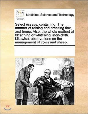 Select Essays: Containing: The Manner of Raising and Dressing Flax, and Hemp. Also, the Whole Method of Bleaching or Whitening Linen-