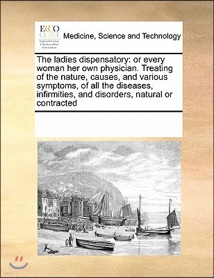 The Ladies Dispensatory: Or Every Woman Her Own Physician. Treating of the Nature, Causes, and Various Symptoms, of All the Diseases, Infirmiti