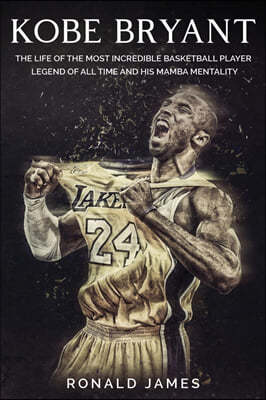 Kobe Bryant: The Life of The Most Incredible Basketball Player Legend of All Time and His Mamba Mentality