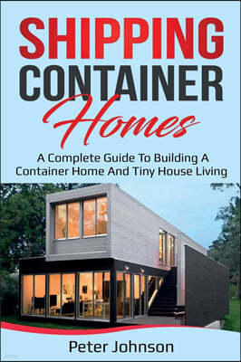 Shipping Container Homes: A Complete Guide to Building a Container Home and Tiny House Living