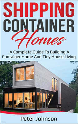 Shipping Container Homes: A Complete Guide to Building a Container Home and Tiny House Living