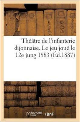 Theatre de l'Infanterie Dijonnaise. Le Jeu Joue Le 12e Jung 1583: Avec Des Fragments: D'Une Autre Piece, Piece Inedite