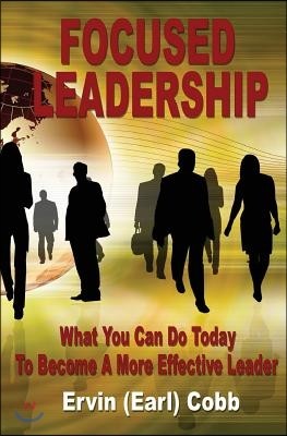 Focused Leadership: What You Can Do Today to Become a More Effective Leader