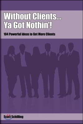 Without Clients...Ya Got Nothin'!: 104 Powerful Ideas to Get More Clients
