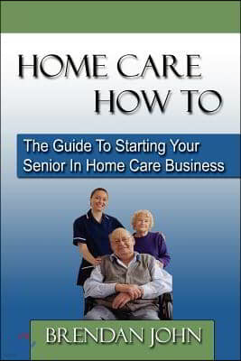 HOME CARE HOW TO - The Guide To Starting Your Senior In Home Care Business