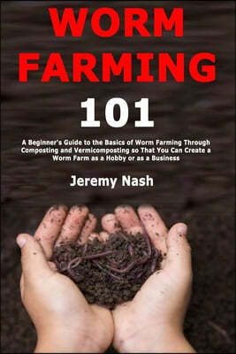 Worm Farming 101: A Beginner's Guide to the Basics of Worm Farming Through Composting and Vermicomposting so That You Can Create a Worm