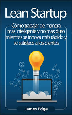 Lean Startup: Como trabajar de manera mas inteligente y no mas duro mientras se innova mas rapido y se satisface a los clientes