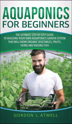 Aquaponics For Beginners: The Ultimate Step-by-Step Guide to Building Your Own Aquaponics Garden System That Will Grow Organic Vegetables, Fruit