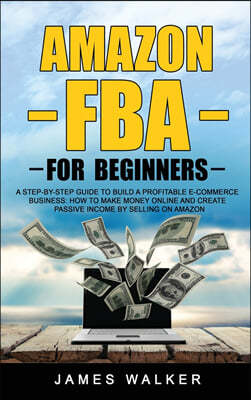 Amazon FBA for Beginners: A Step-by-Step Guide to Build a Profitable E-Commerce Business: How to Make Money Online and Create Passive Income by