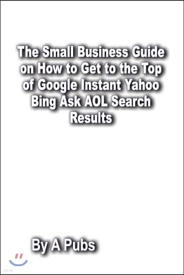 The Small Business Guide on How to Get to the Top of Google Instant Yahoo Bing Ask AOL Search Results: Search Engine Optimization Page Rank