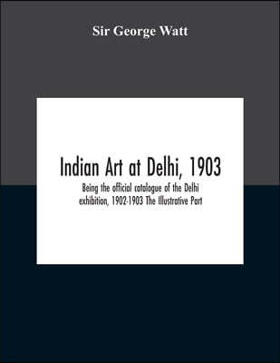 Indian Art At Delhi, 1903: Being The Offical Catalogue Of The Delhi Exhibition, 1902-1903 The Illustrative Part