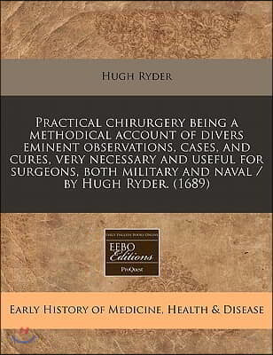 Practical Chirurgery Being a Methodical Account of Divers Eminent Observations, Cases, and Cures, Very Necessary and Useful for Surgeons, Both Militar