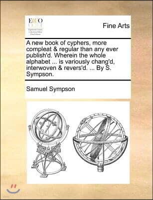 Gale Ecco, Print Editions A   New Book of Cyphers, More Compleat & Regular Than Any Ever Publish'd. Wherein the Whole Alphabet ... Is Variously Chang'd, Interwoven & Revers'd.