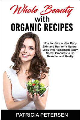 Whole Beauty with Organic Recipes: How to Have a New Body, Skin and Hair for a Natural Look with Homemade Easy Secret Products to Be Beautiful and Hea