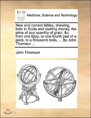 New and Correct Tables, Shewing, Both in Scots and Sterling Money, the Price of Any Quantity of Grain, &C. from One Lippy, or One Fourth Part of a Pec