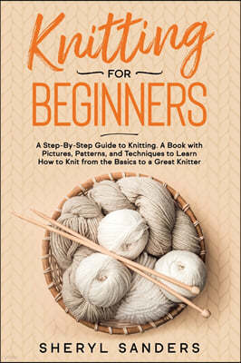 Knitting for Beginners: A Step-By-Step Guide to Knitting. A Book with Pictures, Patterns, and Techniques to Learn How to Knit from the Basics