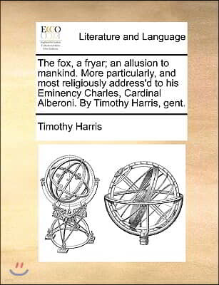 Gale Ecco, Print Editions The Fox, a Fryar; An Allusion to Mankind. More Particularly, and Most Religiously Address'd to His Eminency Charles, Cardinal Alberoni. by Timothy Har