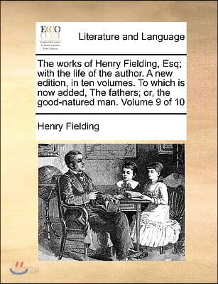 The Works of Henry Fielding, Esq; With the Life of the Author. a New Edition, in Ten Volumes. to Which Is Now Added, the Fathers; Or, the Good-Natured