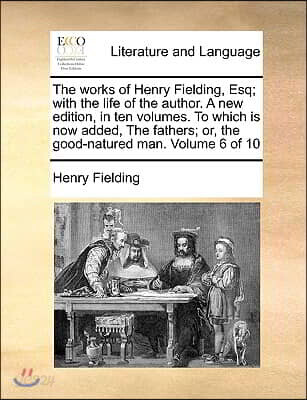 The Works of Henry Fielding, Esq; With the Life of the Author. a New Edition, in Ten Volumes. to Which Is Now Added, the Fathers; Or, the Good-Natured