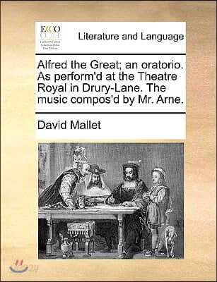 Alfred the Great; An Oratorio. as Perform'd at the Theatre Royal in Drury-Lane. the Music Compos'd by Mr. Arne.