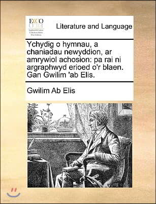 Ychydig O Hymnau, a Chaniadau Newyddion, AR Amrywiol Achosion: Pa Rai Ni Argraphwyd Erioed O'r Blaen. Gan Gwilim 'ab Elis.