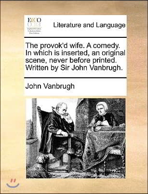 The Provok'd Wife. a Comedy. in Which Is Inserted, an Original Scene, Never Before Printed. Written by Sir John Vanbrugh.