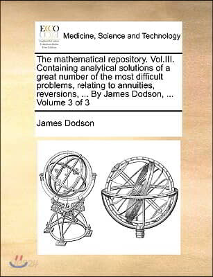 The Mathematical Repository. Vol.III. Containing Analytical Solutions of a Great Number of the Most Difficult Problems, Relating to Annuities, Reversi
